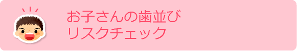 お子さんの歯並びリスクチェック